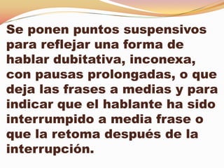 Se ponen puntos suspensivos
para reflejar una forma de
hablar dubitativa, inconexa,
con pausas prolongadas, o que
deja las frases a medias y para
indicar que el hablante ha sido
interrumpido a media frase o
que la retoma después de la
interrupción.
 