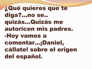 ¿Qué quieres que te
diga?...no se..
quizás…Quizás me
autoricen mis padres.
-Hoy vamos a
comentar…¡Daniel,
cállate! sobre el origen
del español.
 