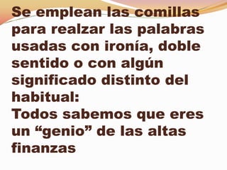 Se emplean las comillas
para realzar las palabras
usadas con ironía, doble
sentido o con algún
significado distinto del
habitual:
Todos sabemos que eres
un “genio” de las altas
finanzas
 