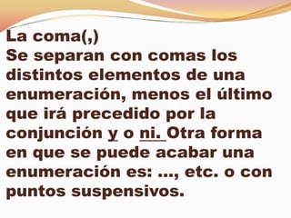 La coma(,)
Se separan con comas los
distintos elementos de una
enumeración, menos el último
que irá precedido por la
conjunción y o ni. Otra forma
en que se puede acabar una
enumeración es: …, etc. o con
puntos suspensivos.
 