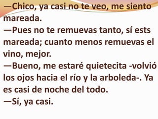 ―Chico, ya casi no te veo, me siento
mareada.
―Pues no te remuevas tanto, sí ests
mareada; cuanto menos remuevas el
vino, mejor.
―Bueno, me estaré quietecita ­volvió
los ojos hacia el río y la arboleda-. Ya
es casi de noche del todo.
―Sí, ya casi.
 