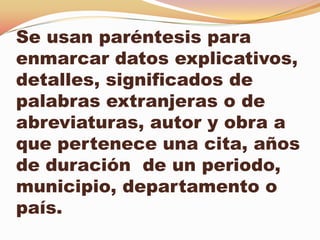 Se usan paréntesis para
enmarcar datos explicativos,
detalles, significados de
palabras extranjeras o de
abreviaturas, autor y obra a
que pertenece una cita, años
de duración de un periodo,
municipio, departamento o
país.
 