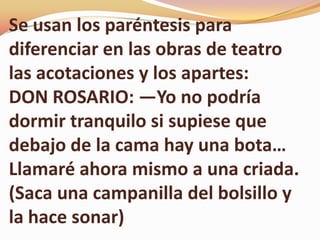 Se usan los paréntesis para
diferenciar en las obras de teatro
las acotaciones y los apartes:
DON ROSARIO: ―Yo no podría
dormir tranquilo si supiese que
debajo de la cama hay una bota…
Llamaré ahora mismo a una criada.
(Saca una campanilla del bolsillo y
la hace sonar)
 