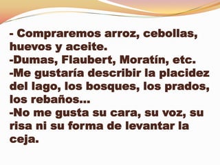 - Compraremos arroz, cebollas,
huevos y aceite.
-Dumas, Flaubert, Moratín, etc.
-Me gustaría describir la placidez
del lago, los bosques, los prados,
los rebaños…
-No me gusta su cara, su voz, su
risa ni su forma de levantar la
ceja.
 