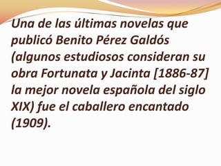 Una de las últimas novelas que
publicó Benito Pérez Galdós
(algunos estudiosos consideran su
obra Fortunata y Jacinta [1886-87]
la mejor novela española del siglo
XIX) fue el caballero encantado
(1909).
 