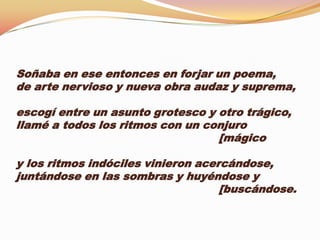 Soñaba en ese entonces en forjar un poema,
de arte nervioso y nueva obra audaz y suprema,

escogí entre un asunto grotesco y otro trágico,
llamé a todos los ritmos con un conjuro
                                  [mágico

y los ritmos indóciles vinieron acercándose,
juntándose en las sombras y huyéndose y
                                    [buscándose.
 