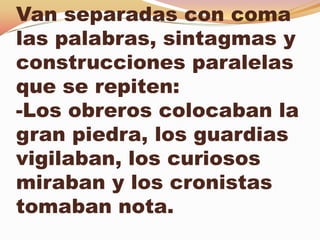 Van separadas con coma
las palabras, sintagmas y
construcciones paralelas
que se repiten:
-Los obreros colocaban la
gran piedra, los guardias
vigilaban, los curiosos
miraban y los cronistas
tomaban nota.
 