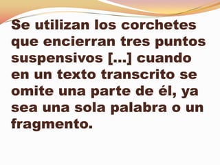 Se utilizan los corchetes
que encierran tres puntos
suspensivos […] cuando
en un texto transcrito se
omite una parte de él, ya
sea una sola palabra o un
fragmento.
 