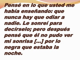 Pensé en lo que usted me
había enseñando: que
nunca hay que odiar a
nadie. Le sonreí para
decírselo; pero después
pensé que él no pudo ver
mi sonrisa […] por lo
negra que estaba la
noche.
 