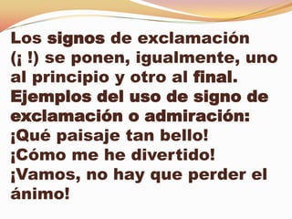 Los signos de exclamación
(¡ !) se ponen, igualmente, uno
al principio y otro al final.
Ejemplos del uso de signo de
exclamación o admiración:
¡Qué paisaje tan bello!
¡Cómo me he divertido!
¡Vamos, no hay que perder el
ánimo!
 