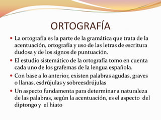 ORTOGRAFÍA
 La ortografía es la parte de la gramática que trata de la
  acentuación, ortografía y uso de las letras de escritura
  dudosa y de los signos de puntuación.
 El estudio sistemático de la ortografía tomo en cuenta
  cada uno de los grafemas de la lengua española.
 Con base a lo anterior, existen palabras agudas, graves
  o llanas, esdrújulas y sobreesdrújulas
 Un aspecto fundamenta para determinar a naturaleza
  de las palabras, según la acentuación, es el aspecto del
  diptongo y el hiato
 
