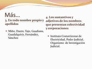 Más…                       4. Los sustantivos y
3. En todo nombre propio y adjetivos de los nombres
apellidos                  que presentan colectividad
                           y corporaciones
 Miño, Duero, Tajo, Guadiana,
  Guadalquivir, Fernández,
                                  Instituto Costarricense de
  Sánchez
                                   Electricidad, Poder Judicial,
                                   Organismo de Investigación
                                   Judicial.
 
