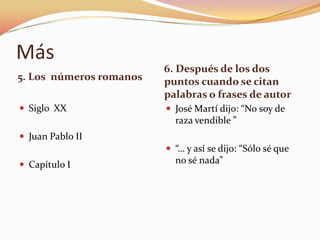Más
                         6. Después de los dos
5. Los números romanos   puntos cuando se citan
                         palabras o frases de autor
 Siglo XX                José Martí dijo: “No soy de
                           raza vendible ”
 Juan Pablo II
                          “… y así se dijo: “Sólo sé que
 Capítulo I               no sé nada”
 