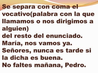 Se separa con coma el
vocativo(palabra con la que
llamamos o nos dirigimos a
alguien)
del resto del enunciado.
María, nos vamos ya.
Señores, nunca es tarde si
la dicha es buena.
No faltes mañana, Pedro.
 