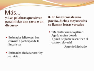 Más…
7. Las palabras que sirven     8. En los versos de una
para iniciar una carta o un    poesía, dichas mayúsculas
discurso                       se llaman letras versales

                                “Mi cantar vuelve a plañir:
                                 Aguda espina dorada
 Estimados feligreses: Los
                                 !Quien te pudiera sentir en el
  convido a participar de la
                                 corazón clavada!
  Eucaristía.
                                           Antonio Machado

 Estimados ciudadanos: Hoy
  se inicia…
 