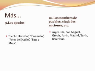Más...                           10. Los nombres de
9.Los apodos                     pueblos, ciudades,
                                 naciones, etc.

                                  Argentina, San Miguel,
 “Leche Hervida”, “Caramelo”,     Grecia, París , Madrid, Turín,
  “Pelos de Diablo”, “Pata e       Barcelona.
  Mula”,
 
