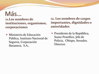 Más…
11.Los nombres de                  12. Los nombres de cargos
instituciones, organismos,         importantes, dignidades o
corporaciones                      autoridades

 Ministerio de Educación           Presidente de la República,
  Pública, Instituto Nacional de     Sumo Pontífice, Jefe de
  Seguros, Corporación               Policía, Obispo, Senador,
  Bananera, S.A.,                    Director.
 