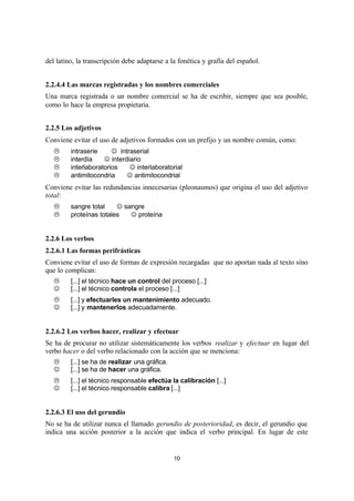 10
del latino, la transcripción debe adaptarse a la fonética y grafía del español.
2.2.4.4 Las marcas registradas y los nombres comerciales
Una marca registrada o un nombre comercial se ha de escribir, siempre que sea posible,
como lo hace la empresa propietaria.
2.2.5 Los adjetivos
Conviene evitar el uso de adjetivos formados con un prefijo y un nombre común, como:
L intraserie ⇒ J intraserial
L interdía ⇒ J interdiario
L interlaboratorios ⇒ J interlaboratorial
L antimitocondria ⇒ J antimitocondrial
Conviene evitar las redundancias innecesarias (pleonasmos) que origina el uso del adjetivo
total:
L sangre total ⇒ J sangre
L proteínas totales ⇒ J proteína
2.2.6 Los verbos
2.2.6.1 Las formas perifrásticas
Conviene evitar el uso de formas de expresión recargadas que no aportan nada al texto sino
que lo complican:
L [...] el técnico hace un control del proceso [...]
J [...] el técnico controla el proceso [...]
L [...] y efectuarles un mantenimiento adecuado.
J [...] y mantenerlos adecuadamente.
2.2.6.2 Los verbos hacer, realizar y efectuar
Se ha de procurar no utilizar sistemáticamente los verbos realizar y efectuar en lugar del
verbo hacer o del verbo relacionado con la acción que se menciona:
L [...] se ha de realizar una gráfica.
J [...] se ha de hacer una gráfica.
L [...] el técnico responsable efectúa la calibración [...]
J [...] el técnico responsable calibra [...]
2.2.6.3 El uso del gerundio
No se ha de utilizar nunca el llamado gerundio de posterioridad, es decir, el gerundio que
indica una acción posterior a la acción que indica el verbo principal. En lugar de este
 