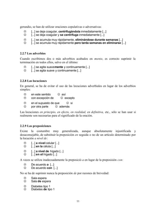 11
gerundio, se han de utilizar oraciones copulativas o adversativas:
L [...] se deja coagular, centrifugándola inmediatamente [...]
J [...] se deja coagular y se centrifuga inmediatamente [...]
L [...] se acumula muy rápidamente, eliminándose durante semanas [...]
J [...] se acumula muy rápidamente pero tarda semanas en eliminarse [...]
2.2.7 Los adverbios
Cuando escribimos dos o más adverbios acabados en -mente, es correcto suprimir la
terminación en todos ellos, salvo en el último:
L [...] se agita suavemente y continuamente [...]
J [...] se agita suave y continuamente [...]
2.2.8 Las locuciones
En general, se ha de evitar el uso de las locuciones adverbiales en lugar de los adverbios
simples:
L en este sentido ⇒ J así
L con excepción de ⇒ J excepto
L en el supuesto de que ⇒ J si
J por otra parte ⇒ J además
Las locuciones en principio, en efecto, en realidad, en definitiva, etc., sólo se han usar si
realmente son necesarias para el significado de la oración.
2.2.9 Las preposiciones
Existe la costumbre muy generalizada, aunque absolutamente injustificada y
desaconsejable, de substituir la preposición en seguida o no de un artículo determinado por
la locución a nivel de:
L [...] a nivel celular [...]
J [...] en la célula [...]
L [...] a nivel de hígado [...]
J [...] en el hígado [...]
A veces se utiliza inadecuadamente la preposició a en lugar de la preposisión con:
L De acuerdo a [...]
J De acuerdo con [...]
No se ha de suprimir nunca la preposición de por razones de brevedad:
L Sala espera
J Sala de espera
L Diabetes tipo 1
J Diabetes de tipo 1
 
