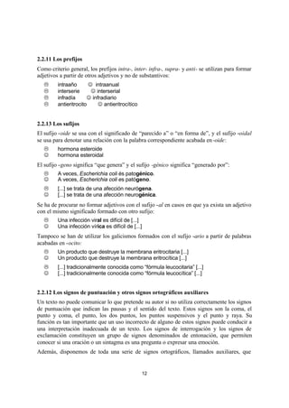 12
2.2.11 Los prefijos
Como criterio general, los prefijos intra-, inter- infra-, supra- y anti- se utilizan para formar
adjetivos a partir de otros adjetivos y no de substantivos:
L intraaño ⇒ J intraanual
L interserie ⇒ J interserial
L infradía ⇒ J infradiario
L antieritrocito ⇒ J antieritrocítico
2.2.13 Los sufijos
El sufijo -oide se usa con el significado de “parecido a” o “en forma de”, y el sufijo -oidal
se usa para denotar una relación con la palabra correspondiente acabada en-oide:
L hormona esteroide
J hormona esteroidal
El sufijo -geno significa “que genera” y el sufijo -génico significa “generado por”:
L A veces, Escherichia coli és patogénico.
J A veces, Escherichia coli es patógeno.
L [...] se trata de una afección neurógena.
J [...] se trata de una afección neurogénica.
Se ha de procurar no formar adjetivos con el sufijo -al en casos en que ya exista un adjetivo
con el mismo significado formado con otro sufijo:
L Una infección viral es difícil de [...]
J Una infección vírica es difícil de [...]
Tampoco se han de utilizar los galicismos formados con el sufijo -ario a partir de palabras
acabadas en -ocito:
L Un producto que destruye la membrana eritrocitaria [...]
J Un producto que destruye la membrana eritrocítica [...]
L [...] tradicionalmente conocida como “fórmula leucocitaria” [...]
J [...] tradicionalmente conocida como “fórmula leucocítica” [...]
2.2.12 Los signos de puntuación y otros signos ortográficos auxiliares
Un texto no puede comunicar lo que pretende su autor si no utiliza correctamente los signos
de puntuación que indican las pausas y el sentido del texto. Estos signos son la coma, el
punto y coma, el punto, los dos puntos, los puntos suspensivos y el punto y raya. Su
función es tan importante que un uso incorrecto de alguno de estos signos puede conducir a
una interpretación inadecuada de un texto. Los signos de interrogación y los signos de
exclamación constituyen un grupo de signos denominados de entonación, que permiten
conocer si una oración o un sintagma es una pregunta o expresar una emoción.
Además, disponemos de toda una serie de signos ortográficos, llamados auxiliares, que
 