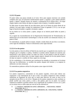 14
2.2.12.3 El punto
El punto indica una pausa rotunda en el texto. Sirve para separar oraciones con sentido
completo pero que son próximas temáticamente (punto y seguido) y para separar párrafos
(punto y aparte). Siempre hemos de situarlo a continuación de la última letra y sin dejar
ningún espacio, pero hemos de dejar un espacio entre el punto y la palabra siguiente.
Se debe poner un punto detrás de una abreviatura, pero no lo hemos de poner detrás de un
símbolo o de unas siglas, excepto los criptónimos (véase el apartado 2.2.4.1), a no ser que
haga la función de punto y seguido o de punto y aparte.
En los títulos no se coloca punto y aparte, aunque en su interior puede haber un punto y
seguido.
Si se siguen las recomendaciones de la Organización Internacional de Normalización, las
definiciones de un diccionario terminológico se han de escribir con minúscula inicial y sin
punto al final.
En matemáticas, se puede utilizar el punto, situado a media altura de una letra o un número,
como signo de multiplicar. Nunca lo utilizaremos como signo decimal.
2.2.12.4 Los dos puntos
Los dos puntos se han de utilizar al final de una oración que va seguida de otra oración o un
sintagma que la completa o explica. También se pueden utilizar después de enunciar una
numeración o una citación textual. En todos los casos, los dos puntos se han de escribir a
continuación de la última letra, sin dejar ningún espacio; después de los dos puntos hemos
de dejar un espacio o cambiar de línea, según nos convenga.
En los vocabularios, si los términos que constituyen las entradas se encuentran en la misma
línea que las definiciones, se escriben dos puntos después del término y se empieza la
definición con letra minúscula.
En matemáticas podemos utilizar los dos puntos como signo de dividir.
2.2.12.5 Los puntos suspensivos
Los puntos suspensivos, consistentes en tres puntos seguidos, sirven para indicar una
suspensión o una interrupción de lo que se dice. Los puntos suspensivos entre corchetes
simbolizan un fragmento de texto que se omite para abreviar, tal como se hace en los
ejemplos de este MANUAL DE ESTILO. Después de los puntos suspensivos entre corchetes se
puede escribir una coma, punto y coma y dos puntos, pero no un punto. Los puntos
suspensivos también se pueden utilizar con el significado de la palabra etcétera (etc.), pero
en un mismo texto se debe optar por una de las dos alternativas:
L [...] reactivos, materiales de control, calibradores ...; instrumentos, material
consumible, etc. [...]
J [...] reactivos, materiales de control, calibradores, etc.; instrumentos, material
consumible, etc. [...]
 