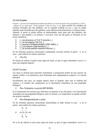 15
2.2.12.6 El guión
El guión —que tiene una longitud aproximada equivalente a un cuarto de guión (véase el apartado 2.2.14.8)—
, además de ser usado para dividir palabras a final de línea, se usa para escribir los nombres de
enzimas formados por dos palabras, con la segunda acabada en asa, y que en inglés
también están formados por dos palabras, como alanina-aminotransferasa o creatina-cinasa.
Además, el guión se puede utilizar en determinados casos para unir dos palabras, dos
números o una palabra y un número o viceversa. Este uso del guión es frecuente en los
textos científicos:
J [...] se almacena a 4 o
C-6 o
C durante [...]
J [...] en las páginas 156-73 [...]
J [...] gracias a Wolfgang Bablok (1938-1998) [...]
J [...] y la relación coste-beneficio [...]
J [...] el circuito petición-medición-informe [...]
En las fórmulas químicas estructurales condensadas conviene utilizar el guión —y no la
raya— para indicar los enlaces químicos:
J CH3-CH3
No hemos de utilizar el guión como signo de restar, ya que el signo matemático menos (−)
tiene una longitud superior.
2.2.12.7 La raya
Las rayas se utilizan para intercalar comentarios o aclaraciones dentro de una oración, de
manera similar a los paréntesis, pero denotando más independencia respecto a la oración
principal.
Escribiremos una raya, sin ningún espacio antes ni después, para unir el símbolo del
sistema y el nombre del componente en la descripción sistemática de una propiedad
biológica:
J Pla—Tirotropina; c.sust.arb.(IRP 80/558).
Si el instrumento de escritura que utilizamos no permite el uso del guión, en la descripción
sistemática de una propiedad biológica, entre el sistema y el componente se pueden escribir
dos guienes seguidos:
J Pla--Hidrogencarbonat; c.subst.
En las fórmulas químicas estructurales desarrolladas se debe utilizar la raya —y no el
guión—para indicar los enlaces químicos:
H H
| |
J H—C—C—H
| |
H H
No se ha de utilizar la raya como signo de restar, ya que el signo matemático menos (−)
 