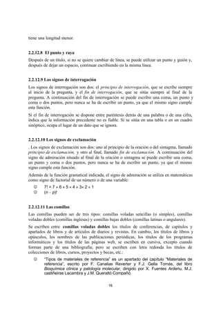 16
tiene una longitud menor.
2.2.12.8 El punto y raya
Después de un título, si no se quiere cambiar de línea, se puede utilizar un punto y guión y,
después de dejar un espacio, continuar escribiendo en la misma línea.
2.2.12.9 Los signos de interrogación
Los signos de interrogación son dos: el principio de interrogación, que se escribe siempre
al inicio de la pregunta, y el fin de interrogación, que se sitúa siempre al final de la
pregunta. A continuación del fin de interrogación se puede escribir una coma, un punto y
coma o dos puntos, pero nunca se ha de escribir un punto, ya que el mismo signo cumple
esta función.
Si el fin de interrogación se dispone entre paréntesis detrás de una palabra o de una cifra,
indica que la información precedente no es fiable. Si se sitúa en una tabla o en un cuadro
sinóptico, ocupa el lugar de un dato que se ignora.
2.2.12.10 Los signos de exclamación
. Los signos de exclamación son dos: uno al principio de la oración o del sintagma, llamado
principio de exclamación, y otro al final, llamado fin de exclamación. A continuación del
signo de admiración situado al final de la oración o sintagma se puede escribir una coma,
un punto y coma o dos puntos, pero nunca se ha de escribir un punto, ya que el mismo
signo cumple esta función.
Además de la función gramatical indicada, el signo de admiración se utiliza en matemáticas
como signo de factorial de un número o de una variable:
J 7! = 7 × 6 × 5 × 4 × 3× 2 × 1
J (n − p)!
2.2.12.11 Las comillas
Las comillas pueden ser de tres tipos: comillas voladas sencillas (o simples), comillas
voladas dobles (comillas inglesas) y comillas bajas dobles (comillas latinas o angulares).
Se escriben entre comillas voladas dobles los títulos de conferencias, de capítulos y
apartados de libros y de artículos de diarios y revistas. En cambio, los títulos de libros y
opúsculos, los nombres de las publicaciones periódicas, los títulos de los programas
informáticos y los títulos de las páginas web, se escriben en cursiva, excepto cuando
forman parte de una bibliografía; pero se escriben con letra redonda los títulos de
colecciones de libros, cursos, proyectos y becas, etc.:
J “Tipos de materiales de referencia” es un apartado del capítulo “Materiales de
referencia”, escrito por F. Canalias Reverter y F.J. Gella Tomás, del libro
Bioquímica clínica y patología molecular, dirigido por X. Fuentes Arderiu, M.J.
castiñeiras Lacambra y J.M. Queraltó Compañó.
 