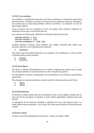 18
2.2.12.13 Los corchetes
Los corchetes se utilizan para intercalar en un texto comentarios o aclaraciones que forman
parte del mismo. También se utilizan con la función de los paréntesis dentro de sintagmas o
de oraciones que ya están entre paréntesis. Entre los corchetes y su contenido no se ha de
dejar ningún espacio.
Como ya hemos visto en el apartado 2.2.14.5, tres puntos entre corchetes simbolizan un
fragmento de texto que se omite para abreviar.
Los corchetes se utilizan para simbolizar los diferentes tipos de intervalos:
 intervalos abiertos: J ]a-b[
 intervalos cerrados: J [a-b]
 intervalos semiabiertos: J [a-b[ , ]a-b]
También podemos enmarcar entre corchetes una entidad molecular para indicar que
hacemos referencia a su concentración de sustancia:
J [colesterol]
Para indicar que una entidad molecular es un compuesto de coordinación, se ha de escribir
la fórmula química entre corchetes:
L Co(CO)8
J [Co(CO)8]
2.2.12.14 Las llaves
Las llaves se utilizan individualmente en los cuadros sinópticos para indicar que un grupo
de conceptos pertenece o está relacionado con otro concepto más general.
En matemáticas se utilizan, conjuntamente con los paréntesis y los corchetes, para delimitar
operaciones.
Para designar un material polimérico, se ha de escribir la fórmula química entre llaves:
L [MClx]n
J {MClx}n
2.2.12.15 El asterisco
El asterisco se puede utilizar para hacer llamadas de notas a pie de página, siempre que no
haya más de tres por página. En general, es mejor utilizar superíndices numéricos para esta
función.
La agrupación de tres asteriscos alineados y separados por uno o más espacios entre si se
puede utilizar entre dos párrafos y en el centro de la línea para reforzar la función del punto
y aparte.
2.2.12.16 La barra
La barra es una línea inclinada hacia la derecha, y puede ser simple o doble.
 