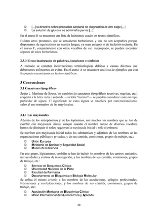 20
J [...] la directiva sobre productos sanitario de diagnóstico in vitro exige [...]
J La solución de glucosa se administra per os [...]
En el anexo B se encuentra una lista de latinismos usados en textos científicos.
Existen otros préstamos que se consideran barbarismos y que no son aceptables porque
disponemos de equivalentes en nuestra lengua, ya sean antiguos o de inclusión reciente. En
el anexo C, conjuntamente con otros vocablos de uso inapropiado, se pueden encontrar
algunos de estos barbarismos.
2.3.3 El uso inadecuado de palabras, locuciones o símbolos
A menudo se cometen incorrecciones terminológicas debidas a causas diversas que
deberíamos esforzarnos en evitar. En el anexo A se encuentra una lista de ejemplos que con
frecuencia encontramos en textos científicos.
3 Convenciones
3.1 Caracteres tipográficos
Según J. Martínez de Sousa, los cambios de caracteres tipográficos (cursivas, negritas, etc.)
respecto a la letra recta o redonda —la letra “normal”— se pueden considerar como un tipo
particular de signos. El significado de estos signos se establece por convencionalismo,
salvo el uso normativo de las mayúsculas.
3.1.1 Las mayúsculas
Además de los antropónimos y de los topónimos, son muchos los nombres que se han de
escribir con mayúscula inicial, aunque cuando el nombre conste de diversos vocablos
hemos de distinguir si todos requieren la mayúscula inicial o sólo el primero.
Se escriben con mayúscula inicial todos los substantivos y adjetivos de los nombres de las
organizaciones públicas o privadas, y de sus comités, comisiones, grupos de trabajo, etc.:
J Unión Europea
J Ministerio de Sanidad y Seguridad Social
J Museo de la Ciencia
En este grupo, lógicamente, también se han de incluir los nombres de los centros sanitarios,
universidades y centros de investigación, y los nombres de sus comités, comisiones, grupos
de trabajo, etc.:
J Servicio de Bioquímica Clínica
J Universidad Nacional de la Plata
J Facultad de Farmacia
J Departamento de Bioquímica y Biología Molecular
Se aplica el mismo criterio a los nombres de las asociaciones, colegios profesionales,
federaciones y confederaciones, y los nombres de sus comités, comisiones, grupos de
trabajo, etc.:
J Asociación Mexicana de Bioquímica Clínica
J Unión Internacional de Química Pura y Aplicada
 