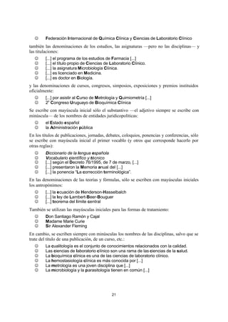 21
J Federación Internacional de Química Clínica y Ciencias de Laboratorio Clínico
también las denominaciones de los estudios, las asignaturas —pero no las disciplinas— y
las titulaciones:
J [...] el programa de los estudios de Farmacia [...]
J [...] el título propio de Ciencias de Laboratorio Clínico.
J [...] la asignatura Microbiología Clínica.
J [...] es licenciado en Medicina.
J [...] es doctor en Biología.
y las denominaciones de cursos, congresos, simposios, exposiciones y premios instituidos
oficialmente:
J [...] por asistir al Curso de Metrología y Quimiometría [...]
J 2o
Congreso Uruguayo de Bioquímica Clínica
Se escribe con mayúscula inicial sólo el substantivo —el adjetivo siempre se escribe con
minúscula— de los nombres de entidades juridicopolíticas:
J el Estado español
J la Administración pública
En los títulos de publicaciones, jornadas, debates, coloquios, ponencias y conferencias, sólo
se escribe con mayúscula inicial el primer vocablo (y otros que corresponde hacerlo por
otras reglas):
J Diccionario de la lengua española
J Vocabulario científico y técnico
J [...] según el Decreto 76/1995, de 7 de marzo, [...]
J [...] presentaron la Memoria anual del [...]
J [...] la ponencia “La corrección terminológica”.
En las denominaciones de las teorías y fórmulas, sólo se escriben con mayúsculas iniciales
los antropónimos:
J [...] la ecuación de Henderson-Hasselbalch
J [...] la ley de Lambert-Beer-Bouguer
J [...] teorema del límite central
También se utilizan las mayúsculas iniciales para las formas de tratamiento:
J Don Santiago Ramón y Cajal
J Madame Marie Curie
J Sir Alexander Fleming
En cambio, se escriben siempre con minúsculas los nombres de las disciplinas, salvo que se
trate del título de una publicación, de un curso, etc.:
J La cualitología es el conjunto de conocimientos relacionados con la calidad.
J Las ciencias de laboratorio clínico son una rama de las ciencias de la salud.
J La bioquímica clínica es una de las ciencias de laboratorio clínico.
J La hemostasiología clínica es más conocida por [...]
J La metrología es una joven disciplina que [...]
J La microbiología y la parasitología tienen en común [...]
 