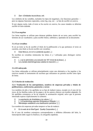 23
J San—Entidades leucocíticas; arb.
Los símbolos de las variables, incluidos los tipos de magnitud, y las funciones generales —
pero no algunas funciones especiales, como log, exp, sin— se han de escribir en cursiva.
Si por alguna razón, todo el texto se ha escrito en cursiva, los casos tratados se deberían
escribir en letra redonda.
3.1.3 Las negritas
Las letras negritas se utilizan para destacar palabras dentro de un texto, para escribir los
términos de un vocabulario y para escribir títulos, subtítulos y apartados de un documento.
3.1.4 Las versalitas
Si en un texto se ha de escribir el título de la publicación a la que pertenece el texto en
cuestión, este título se ha de escribir con versalitas:
J Este MANUAL DE ESTILO pretende ayudar [...]
Se escriben en versalitas minúsculas las letras d y l utilizadas para distinguir ciertos
isómeros:
J [...] se le administra una solución de 167 mmol de D-xilosa [...]
J La L-lactato-deshidrogenasa cataliza la reacción [...]
3.1.4 El subrayado
Las letras subrayadas se utilizan principalmente como una alternativa a las negritas o las
cursivas cuando el instrumento de escritura que utilizamos no permite escribir estos tipos
de letras.
3.2 Criterios de traducción
3.2.1 Traducción de los antropónimos, nombres de empresas privadas y títulos de
publicaciones, conferencias, ponencias y cursos
Los nombres de pila o los apellidos no se han de traducir nunca, excepto en el caso de los
reyes, de las familias reales, de los papas y de los autores clásicos con nombre adaptado. En
los apellidos extranjeros se ha de respetar la acentuación original, salvo que la persona
interesada exprese explícitamente lo contrario.
J La aportación de Aristóteles a la cultura [...]
J [...] el bacteriólogo japonés Shibasaburo Kitasato [...]
J Mendelejev estableció una clasificación periódica [...]
Los nombres de empresas privadas tampoco se han de traducir:
J En la web de la WesTgard®
Quality Corporation [...]
En el caso de nombres extranjeros correspondientes a alfabetos diferentes del latín, la
transcripción debe seguir la fonética y la ortografía españolas.
 