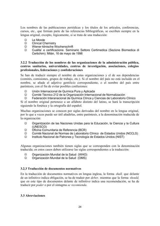 24
Los nombres de las publicaciones periódicas y los títulos de los artículos, conferencias,
cursos, etc., que forman parte de las referencias bibliográficas, se escriben siempre en la
lengua original, excepto, lógicamente, si se trata de una traducción:
J Le Monde
J Clinical Chemistry
J Wiener klinische Wochenschrift
J Cualita’ e certificazione. Seminario Settore Certimedica (Sezione Biomedica di
Certichim). Milán, 16 de mayo de 1996
3.2.2 Traducción de los nombres de las organizaciones de la administración pública,
centros sanitarios, universidades, centros de investigación, asociaciones, colegios
profesionales, federaciones y confederaciones
Se han de traducir siempre el nombre de estas organizaciones y el de sus dependencias
(comités, comisiones, grupos de trabajo, etc.). Si el nombre del país no está incluido en el
nombre, se añade el adjetivo gentilicio correspondiente, o el nombre del país entre
paréntesis, con el fin de evitar posibles confusiones:
J Unión Internacional de Química Pura y Aplicada
J Comité Técnico 212 de la Organización Internacional de Normalización
J Federación Interanacional de Química Clínca y Ciencias de Laboratorio Clínico
Si el nombre original pertenece a un alfabeto distinto del latino, se hará la transcripción
siguiendo la fonética y la ortografía del español.
Muchas organizaciones se conocen por siglas derivadas del nombre en la lengua original,
por lo que a veces puede ser útil añadirlas, entre paréntesis, a la denominación traducida de
la organización:
J Organitzación de las Naciones Unidas para la Educación, la Ciencia y la Cultura
(UNESCO)
J Oficina Comunitaria de Referencia (BCR)
J Comité Nacional de Normas de Laboratorio Clínico de Estados Unidos (NCCLS)
J Instituto Nacional de Patrones y Tecnología de Estados Unidos (NIST)
Algunas organizaciones también tienen siglas que se corresponden con la denominación
traducida; en estos casos deben utilizarse las siglas correspondientes a la traducción:
L Organización Mundial de la Salud (WHO)
J Organización Mundial de la Salud (OMS)
3.2.3 Traducción de documentos normativos
En la traducción de documentos normativos en lengua inglesa, la forma shall, que delante
de un infinitivo indica obligación, se ha de traduir por deber, mientras que la forma should,
que en este tipo de documentos delante de infinitivo indica una recomendación, se ha de
traducir por poder o por el sintagma se recomienda.
3.3 Abreviaciones
 