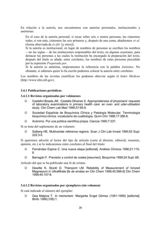 26
En relación a la autoría, nos encontramos con autorías personales, institucionales y
anónimas:
 En el caso de la autoría personal, si recae sobre seis o menos personas, las citaremos
todas; si son más, citaremos las seis primeras y, después de una coma, añadiremos et al.
(forma abreviada de et alii [y otros]).
 Si la autoría es institucional, en lugar de nombres de personas se escriben los nombres
—no las siglas— de las instituciones responsables del texto; en algunas ocasiones, para
destacar las personas a las cuales la institución ha encargado la preparación del texto,
después del título se añade, entre corchetes, los nombres de estas personas precedido
por la expresión Preparado por.
 Si la autoría es anónima, empezaremos la referencia con la palabra Anónimo. No
obstante, si sabemos quien lo ha escrito podemos colocar la autoría entre corchetes.
Los nombres de las revistas científicas los podemos abreviar según el Index Medicus
(http://www.nlm.nih.gov).
3.4.1 Publicaciones periódicas
3.4.1.1 Revistas organizadas por volúmenes
J Castellví-Boada JM, Castells-Oliveres X. Appropriateness of physicians’ requests
of laboratory examinations in primary health care: an over- and uder-utilisation
study. Clin Chem Lab Med 1999;37:65-9.
J Sociedad Española de Bioquímica Clínica y Patología Molecular. Terminología
bioquímico-clínica: vocabulario de cualitología. Quím Clín 1998;17:386-8.
J Anónimo. Por una política científica própia. Ciencia 1990;7:337.
Si se trata del suplemento de un volumen:
J Solberg HE. Multivariate reference regions. Scan J Clin Lab Invest 1995;55 Supl.
222:3-5.
Si queremos advertir al lector del tipo de artículo (carta al director, editorial, resumen,
opinión, etc.) se lo indicaremos entre corchetes al final del título:
J Fernández Espina C. Una nueva etapa [editorial]. Análisis Clínicos 1996;21:115-
6.
J Barragán F. Previsión y control de costes [resumen]. Bioquímia 1999;24 Supl.:68.
Artículo del que se ha publicado una fe de erratas:
J Dewitte K, Stockl D, Thienpont LM. Reliability of Measurement of Ionized
Magnesium in Ultrafiltrate [fe de erratas en Clin Chem 1999;45:588-9] Clin Chem
1999;45:157-8.
3.4.1.2 Revistas organizadas por ejemplares (sin volumen)
Si está indicado el número del ejemplar:
J Gea Malpica T. In memoriam: Margarita Engel Gómez (1951-1999) [editorial].
BInfo 1999;(108):1.
 