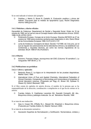 27
Si no está indicado el número del ejemplar:
J Ordóñez J, Mertín S, Bonet R, Castellví A. Evaluación analítica y clínica del
método Tina-quant para la medida de lipoproteína Lp(a). Roche Diagnostics
informa 1999;(junio):4-9.
3.4.1.3 Boletines y diarios oficiales
Generalitat de Catalunya. Departament de Sanitat y Seguretat Social. Orden de 16 de
octubre de 1998, por la cual se crea el Consejol Asesor sobre laboratorios clínicos. DOGC
1998-10-28; (2753):13313.
J Parlamento Europeo, Consejo de la Unión Europea. Directiva 98/79/CE de 27 de
octubre de 1998 sobre productos sanitarios para diagnóstico in vitro. Diario Oficial
de las Comunidades Europeas 1998-12-07;(L331):1-37.
J Junta de Andalucía. Consejería de Salud. Decreto 112/1998, de 2 de junio, por el
que se regulan las autorizaciones de los laboratorios clínicos y se establecen sus
condiciones y requisitos técnicos, así como las normas reguladoras de su
actividad. BOJA 1998-07-04;(74):8332-5.
3.4.1.4 Diarios
J Anónimo. Francesc Artigas, neuroquímico del CSIC (Columna “El semáforo”). La
Vanguardia 1997-06-04. p. 72
3.4.2 Publicaciones no periódicas
3.4.2.1 Libros y opúsculos
J Redondo Álvaro F. La lógica en la interpretación de las pruebas diagnósticas.
Madrid: Garci; 1989.
J International Union of Pure and Applied Chemistry, International Federation of
Clinical Chemistry. Compendium of terminology and nomenclature of properties in
clinical laboratory sciences. [Preparado por Rigg JC, Brown SS, Dybkaer R,
Olesen H]. Oxford: Blackwell; 1995.
Si el libro consta de capítulos de autoría diversa, el nombre de la persona que se ha
responsabilizado de la dirección, coordinación o compilación es el que ha de constar en la
autoría:
J Fuentes Arderiu X, Castiñeiras Lacambra MJ, Queraltó Compañó JM, dirs..
Bioquímica clínica y patología molecular. 2a. ed. Barcelona: Reverté; 1998.
Si se trata de una traducción:
J Gaw A, Cowan RA, O'Reilly St.J., Stewart MJ, Shepherd J. Bioquímica clínica.
[Traducido por Fuentes Arderiu X.]. Madrid: Harcourt; 2000.
Si se trata de un documento normativo:
J Asociación Española de Normalización y Certificación. Nomenclatura, sintáxis y
 