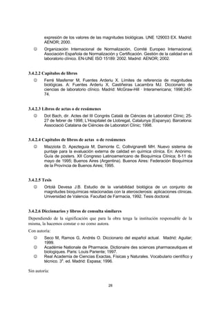 28
expresión de los valores de las magnitudes biológicas. UNE 129003 EX. Madrid:
AENOR; 2000.
J Organización Internacional de Normalización, Comité Europeo Internacional,
Asociación Española de Normalización y Certificación. Gestión de la calidad en el
laboratorio clínico. EN-UNE ISO 15189: 2002. Madrid: AENOR; 2002.
3.4.2.2 Capítulos de libros
J Ferré Masferrer M, Fuentes Arderiu X. Límites de referencia de magnitudes
biológicas. A: Fuentes Arderiu X, Castiñeiras Lacambra MJ. Diccionario de
ciencias de laboratorio clínico. Madrid: McGraw-Hill · Interamericana; 1998:245-
74.
3.4.2.3 Libros de actas o de resúmenes
J Dot Bach, dir. Actes del III Congrés Catalá de Ciéncies de Laboratori Clínic; 25-
27 de febrer de 1998; L’Hospitalet de Llobregat, Catalunya (Espanya). Barcelona:
Associació Catalana de Ciéncies de Laboratori Clínic; 1998.
3.4.2.4 Capítulos de libros de actas o de resúmenes
J Mazziota D, Apezteguia M, Damonte C, Collivignarelli MH. Nuevo sistema de
puntaje para la evaluación externa de calidad en química clínica. En: Anónimo.
Guía de posters. XII Congreso Latinoamericano de Bioquímica Clínica; 8-11 de
mayo de 1995; Buenos Aires (Argentina). Buenos Aires: Federación Bioquímica
de la Província de Buenos Aires; 1995.
3.4.2.5 Tesis
J Ortolá Devesa J.B. Estudio de la variabilidad biológica de un conjunto de
magnitudes bioquímicas relacionadas con la aterosclerosis: aplicaciones clínicas.
Universidad de Valencia. Facultad de Farmacia, 1992. Tesis doctoral.
3.4.2.6 Diccionarios y libros de consulta similares
Dependiendo de la significación que para la obra tenga la institución responsable de la
misma, la hacemos constar o no como autora.
Con autoría:
J Seco M, Ramos G, Andrés O. Diccionario del español actual. Madrid: Aguilar;
1999.
J Académie Nationale de Pharmacie. Dictionaire des sciences pharmaceutiques et
biologiques. Paris: Louis Pariente; 1997.
J Real Academia de Ciencias Exactas, Físicas y Naturales. Vocabulario científico y
técnico. 3a
. ed. Madrid: Espasa; 1996.
Sin autoría:
 