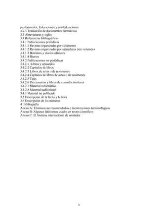3
profesionales, federaciones y confederaciones
3.2.3 Traducción de documentos normativos
3.3 Abreviaturas y siglas
3.4 Referencias bibliográficas
3.4.1 Publicaciones periódicas
3.4.1.1 Revistas organizadas por volúmenes
3.4.1.2 Revistas organizadas por ejemplares (sin volumen)
3.4.1.3 Boletines y diarios oficiales
3.4.1.4 Diarios
3.4.2 Publicaciones no periódicas
3.4.2.1 Libros y opúsculos
3.4.2.2 Capítulos de libros
3.4.2.3 Libros de actas o de resúmenes
3.4.2.4 Capítulos de libros de actas o de resúmenes
3.4.2.5 Tesis
3.4.2.6 Diccionarios y libros de consulta similares
3.4.2.7 Material informático
3.4.2.8 Material audiovisual
3.4.3 Material no publicado
3.5 Descripción de la fecha y la hora
3.6 Descripción de los números
4 Bibliografía
Anexo A: Términos no recomendados e incorrecciones terminológicas
Anexo B: Algunos latinismos usados en textos científicos
Anexo C: El Sistema internacional de unidades
 