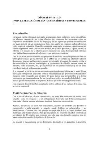 4
MANUAL DE ESTILO
PARA LA REDACCIÓN DE TEXTOS CIENTÍFICOS Y PROFESIONALES
0 Introducción
La lengua escrita está regida por reglas gramaticales, tanto sintácticas como ortográficas.
No obstante, además de las reglas oficiales que establecen las academias, existe un
conjunto de posibilidades de uso del lenguaje y de sus signos que pueden ser establecidos
por quien escribe, ya sea una persona a título individual o un colectivo, definiendo así un
estilo propio de redacción. El establecimiento de estas reglas propias es especialmente útil
cuando se publican textos que han sido escritos por diversas personas y, a pesar de ello, la
editorial o el director de la edición quieren mantener una cierta homogeneidad estilística
para facilitar la comprensión a los lectores o por razones corporativas.
Este MANUAL DE ESTILO contiene una propuesta de estilo de redacción para toda clase de
textos profesionales que se producen en el ámbito de las ciencias de laboratorio clínico:
documentos internos del laboratorio, como, por ejemplo, el manual del usuario o toda la
documentación del sistema cualitológico, y documentos de difusión externa, como los
artículos, cartas al director, etc., que se publican en las revistas científicas y en los libros
científicos, tanto de texto como de consulta.
A lo largo del MANUAL DE ESTILO encontraremos ejemplos precedidos por el icono J que
indica que corresponden a la forma correcta o recomendada que proponemos utilizar; otros
ejemplos están precedidos por el icono L, para indicar que corresponden a la forma
incorrecta o que desaconsejamos. En los ejemplos se incluye a menudo el símbolo [...] para
indicar que allí se encuentra un fragmento de texto que se ha omitido por innecesario.
Esta propuesta de estilo también es aplicable a otros ámbitos de las ciencias de la salud o de
la ciencia en general.
1 Criterios generales de redacción
Con el fin de alcanzar eficacia comunicativa, un texto debe redactarse de forma clara,
sencilla —pero no coloquial— y sin ambigüedades. Conviene huir de las construcciones
recargadas y buscar siempre soluciones simples y fácilmente comprensibles.
Además, un texto ha de estar bien estructurado, dividido en apartados que faciliten su
comprensión, y cada apartado, si procede, puede dividirse en subapartados, y así
sucesivamente. Conviene que cada párrafo no tenga más de tres o cuatro oraciones que
mantengan una unidad temática. Para que sean claras, las oraciones se deben construir con
un máximo de 25 palabras que expresen una sola idea, sin elementos retóricos que no
aporten ningún contenido al significado de la oración.
En general, y especialmente en los documentos destinados a los pacientes, es preferible
 