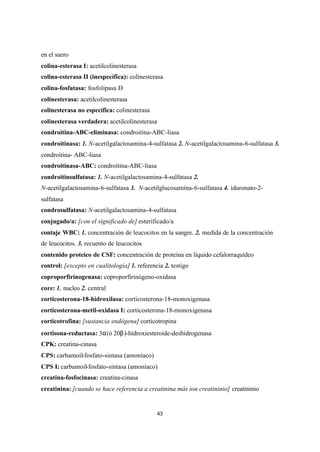 43
en el suero
colina-esterasa I: acetilcolinesterasa
colina-esterasa II (inespecífica): colinesterasa
colina-fosfatasa: fosfolipasa D
colinesterasa: acetilcolinesterasa
colinesterasa no específica: colinesterasa
colinesterasa verdadera: acetilcolinesterasa
condroitina-ABC-eliminasa: condroitina-ABC-liasa
condroitinasa: 1. N-acetilgalactosamina-4-sulfatasa 2. N-acetilgalactosamina-6-sulfatasa 3.
condroitina- ABC-liasa
condroitinasa-ABC: condroitina-ABC-liasa
condroitinsulfatasa: 1. N-acetilgalactosamina-4-sulfatasa 2.
N-acetilgalactosamina-6-sulfatasa 3. N-acetilglucosamina-6-sulfatasa 4. iduronato-2-
sulfatasa
condrosulfatasa: N-acetilgalactosamina-4-sulfatasa
conjugado/a: [con el significado de] esterificado/a
contaje WBC: 1. concentración de leucocitos en la sangre. 2. medida de la concentración
de leucocitos. 3. recuento de leucocitos
contenido proteico de CSF: concentración de proteína en líquido cefalorraquídeo
control: [excepto en cualitología] 1. referencia 2. testigo
coproporfirinogenasa: coproporfirinógeno-oxidasa
core: 1. nucleo 2. central
corticosterona-18-hidroxilasa: corticosterona-18-monoxigenasa
corticosterona-metil-oxidasa I: corticosterona-18-monoxigenasa
corticotrofina: [sustancia endógena] corticotropina
cortisona-reductasa: 3α(ó 20β)-hidroxiesteroide-deshidrogenasa
CPK: creatina-cinasa
CPS: carbamoíl-fosfato-sintasa (amoníaco)
CPS I: carbamoíl-fosfato-sintasa (amoníaco)
creatina-fosfocinasa: creatina-cinasa
creatinina: [cuando se hace referencia a creatinina más ion creatininio] creatininio
 