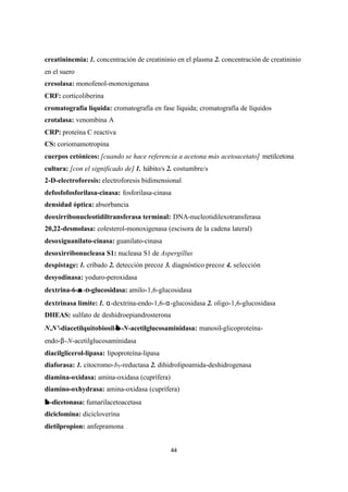 44
creatininemia: 1. concentración de creatininio en el plasma 2. concentración de creatininio
en el suero
cresolasa: monofenol-monoxigenasa
CRF: corticoliberina
cromatografía líquida: cromatografía en fase líquida; cromatografía de líquidos
crotalasa: venombina A
CRP: proteína C reactiva
CS: coriomamotropina
cuerpos cetónicos: [cuando se hace referencia a acetona más acetoacetato] metilcetona
cultura: [con el significado de] 1. hábito/s 2. costumbre/s
2-D-electroforesis: electroforesis bidimensional
defosfofosforilasa-cinasa: fosforilasa-cinasa
densidad óptica: absorbancia
deoxirribonucleotidiltransferasa terminal: DNA-nucleotidilexotransferasa
20,22-desmolasa: colesterol-monoxigenasa (escisora de la cadena lateral)
desoxiguanilato-cinasa: guanilato-cinasa
desoxirribonucleasa S1: nucleasa S1 de Aspergillus
despistage: 1. cribado 2. detección precoz 3. diagnóstico precoz 4. selección
desyodinasa: yoduro-peroxidasa
dextrina-6-αα -D-glucosidasa: amilo-1,6-glucosidasa
dextrinasa límite: 1. α-dextrina-endo-1,6-α-glucosidasa 2. oligo-1,6-glucosidasa
DHEAS: sulfato de deshidroepiandrosterona
N,N'-diacetilquitobiosil-ββ -N-acetilglucosaminidasa: manosil-glicoproteína-
endo-β-N-acetilglucosaminidasa
diacilglicerol-lipasa: lipoproteína-lipasa
diaforasa: 1. citocromo-b5-reductasa 2. dihidrolipoamida-deshidrogenasa
diamina-oxidasa: amina-oxidasa (cuprífera)
diamino-oxhydrasa: amina-oxidasa (cuprífera)
ββ -dicetonasa: fumarilacetoacetasa
diciclomina: dicicloverina
dietilpropion: anfepramona
 