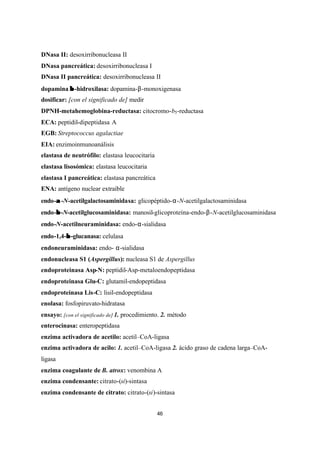 46
DNasa II: desoxirribonucleasa II
DNasa pancreática: desoxirribonucleasa I
DNasa II pancreática: desoxirribonucleasa II
dopamina ββ -hidroxilasa: dopamina-β-monoxigenasa
dosificar: [con el significado de] medir
DPNH-metahemoglobina-reductasa: citocromo-b5-reductasa
ECA: peptidil-dipeptidasa A
EGB: Streptococcus agalactiae
EIA: enzimoinmunoanálisis
elastasa de neutrófilo: elastasa leucocitaria
elastasa lisosómica: elastasa leucocitaria
elastasa I pancreática: elastasa pancreática
ENA: antígeno nuclear extraíble
endo-αα -N-acetilgalactosaminidasa: glicopéptido-α-N-acetilgalactosaminidasa
endo-ββ -N-acetilglucosaminidasa: manosil-glicoproteína-endo-β-N-acetilglucosaminidasa
endo-N-acetilneuraminidasa: endo-α-sialidasa
endo-1,4-ββ -glucanasa: celulasa
endoneuraminidasa: endo- α-sialidasa
endonucleasa S1 (Aspergillus): nucleasa S1 de Aspergillus
endoproteinasa Asp-N: peptidil-Asp-metaloendopeptidasa
endoproteinasa Glu-C: glutamil-endopeptidasa
endoproteinasa Lis-C: lisil-endopeptidasa
enolasa: fosfopiruvato-hidratasa
ensayo: [con el significado de] 1. procedimiento. 2. método
enterocinasa: enteropeptidasa
enzima activadora de acetilo: acetil–CoA-ligasa
enzima activadora de acilo: 1. acetil–CoA-ligasa 2. ácido graso de cadena larga–CoA-
ligasa
enzima coagulante de B. atrox: venombina A
enzima condensante: citrato-(si)-sintasa
enzima condensante de citrato: citrato-(si)-sintasa
 