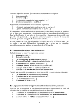 5
utilizar la exposición positiva, que es más fácil de entender que la negativa:
L No se olvide de [...]
J Recuerde que [...]
L El tratamiento no es efectivo hasta pasadas 2 h [...]
J El tratamiento es efectivo a las 2 h [...]
Lógicamente, conviene también evitar las dobles negaciones:
L [...] no se le practicará la extracción si no está en ayunas [...]
J [...] se le practicará la extracción si está en ayunas [...]
Los apartados o subapartados de un documento pueden estar identificados por un número o
por un título, o por ambas cosas, o simplemente pueden corresponder a párrafos diferentes.
Para la identificación de apartados de forma numérica y jerarquizada (de contenido más
general a más particular), es muy práctico utilizar el sistema de creación de índices de
contenido que tienen la mayoría de procesadores de textos.
Los procesadores de textos también facilitan extraordinariamente la inclusión de notas a pie
de página y de citas bibliográficas intercaladas en el texto que se comunican
automáticamente con el apartado correspondiente de la bibliografía.
1.1 Lenguaje no discriminatorio por razón de sexo
Se ha de procurar no incurrir en expresiones sexistas:
L Señorita González: [...]
J Señora González: [...]
L Los facultativos y las enfermeras del hospital [...]
J El personal facultativo y de enfermería del hospital [...]
L El hombre tiene una dotación cromosómica [...]
J La especie humana tiene una dotación cromosómica [...]
L En el siglo XX el hombre ha avanzado notablemente.
J En el siglo XX la humanidad ha avanzado notablemente.
Siempre que sea posible y no recargue el texto, es preferible el uso de nombres colectivos:
L Los profesores de la Universidad de Barcelona [...]
J El profesorado de la Universidad de Barcelona [...]
L Los alumnos de tercer ciclo [...]
J El alumnado de tercer ciclo [...]
1.2 Lenguaje no discriminatorio por razón de titulación o de ámbito profesional
Conviene que la designación de los grupos profesionales sea representativa de todos los
miembros que los constituyen, independientemente de su titulación:
L La validación de los informes es una responsabilidad de los farmacéuticos.
J La validación de los informes es una responsabilidad del personal facultativo.
L El número óptimo de médicos para este laboratorio es [...]
 