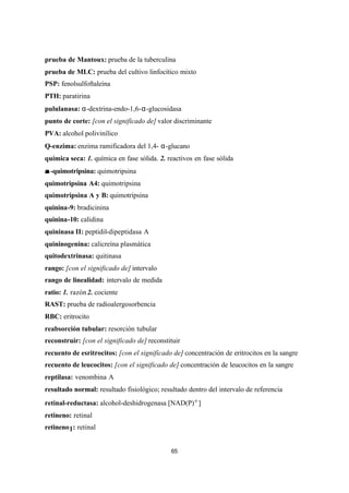 65
prueba de Mantoux: prueba de la tuberculina
prueba de MLC: prueba del cultivo linfocítico mixto
PSP: fenolsulfoftaleína
PTH: paratirina
pululanasa: α-dextrina-endo-1,6-α-glucosidasa
punto de corte: [con el significado de] valor discriminante
PVA: alcohol polivinílico
Q-enzima: enzima ramificadora del 1,4- α-glucano
química seca: 1. química en fase sólida. 2. reactivos en fase sólida
αα -quimotripsina: quimotripsina
quimotripsina A4: quimotripsina
quimotripsina A y B: quimotripsina
quinina-9: bradicinina
quinina-10: calidina
quininasa II: peptidil-dipeptidasa A
quininogenina: calicreína plasmática
quitodextrinasa: quitinasa
rango: [con el significado de] intervalo
rango de linealidad: intervalo de medida
ratio: 1. razón2. cociente
RAST: prueba de radioalergosorbencia
RBC: eritrocito
reabsorción tubular: resorción tubular
reconstruir: [con el significado de] reconstituir
recuento de esritrocitos: [con el significado de] concentración de eritrocitos en la sangre
recuento de leucocitos: [con el significado de] concentración de leucocitos en la sangre
reptilasa: venombina A
resultado normal: resultado fisiológico; resultado dentro del intervalo de referencia
retinal-reductasa: alcohol-deshidrogenasa [NAD(P)+]
retineno: retinal
retineno1: retinal
 