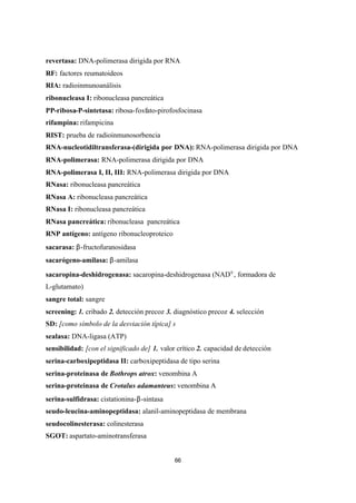 66
revertasa: DNA-polimerasa dirigida por RNA
RF: factores reumatoideos
RIA: radioinmunoanálisis
ribonucleasa I: ribonucleasa pancreática
PP-ribosa-P-sintetasa: ribosa-fosfato-pirofosfocinasa
rifampina: rifampicina
RIST: prueba de radioinmunosorbencia
RNA-nucleotidiltransferasa-(dirigida por DNA): RNA-polimerasa dirigida por DNA
RNA-polimerasa: RNA-polimerasa dirigida por DNA
RNA-polimerasa I, II, III: RNA-polimerasa dirigida por DNA
RNasa: ribonucleasa pancreática
RNasa A: ribonucleasa pancreática
RNasa I: ribonucleasa pancreática
RNasa pancreática: ribonucleasa pancreática
RNP antígeno: antígeno ribonucleoproteico
sacarasa: β-fructofuranosidasa
sacarógeno-amilasa: β-amilasa
sacaropina-deshidrogenasa: sacaropina-deshidrogenasa (NAD+, formadora de
L-glutamato)
sangre total: sangre
screening: 1. cribado 2. detección precoz 3. diagnóstico precoz 4. selección
SD: [como símbolo de la desviación típica] s
sealasa: DNA-ligasa (ATP)
sensibilidad: [con el significado de] 1. valor crítico 2. capacidad de detección
serina-carboxipeptidasa II: carboxipeptidasa de tipo serina
serina-proteinasa de Bothrops atrox: venombina A
serina-proteinasa de Crotalus adamanteus: venombina A
serina-sulfidrasa: cistationina-β-sintasa
seudo-leucina-aminopeptidasa: alanil-aminopeptidasa de membrana
seudocolinesterasa: colinesterasa
SGOT: aspartato-aminotransferasa
 