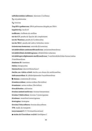 68
sulfoiduronidato-sulfatasa: iduronato-2-sulfatasa
T3: triyodotironina
T4: tiroxina
Taq-DNA-polimerasa: DNA-polimerasa dirigida por DNA
taquisterol3: tacalciol
teofibrato: clofibrato de etofilina
test de CF: prueba de fijación del complemento
test de Mantoux: prueba de la tuberculina
test de MLC: prueba del cultivo linfocítico mixto
testosterona-isomerasa: esteroide-∆-isomerasa
tetrahidrofolato-aminometiltransferasa: aminometiltransferasa
tetrahidrofolato-deshidrogenasa: dihidrofolato-reductasa
tetrahidropteroilglutamato-metiltransferasa: 5-metiltetrahidrofolato-homocisteína-
S-metiltransferasa
tiaminasa II: tiaminasa
timina: timopoyetina
timonucleasa: desoxirribonucleasa I
tinción con violeta cristal: tinción con cloruro de metilrosanilina
tioltransacetilasa A: dihidrolipoamida-S-acetiltransferasa
ββ -tionasa: cistationina-β-sintasa
tiramina-oxidasa: amina-oxidasa (flavinífera)
tiraminasa: amina-oxidasa (flavinífera)
tirocalcitonina: calcitonina
tirosina-aminotransferasa: tirosina-transaminasa
tirosina-3-hidroxilasa: tirosina-3-monoxigenasa
tirosinasa: monofenol-monoxigenasa
tirotropina: tirotropina
tiroxina-5-desyodinasa: tiroxina-desyodinasa
TM: medio de transporte
tococromanol-3: 5,7,8-trimetiltocotrienol
αα-toxina de Clostridium welchii: fosfolipasa C
 