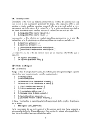 7
2.1.1 Las conjunciones
Últimamente se ha puesto de moda la construcción que combina dos conjunciones [y/o],
pero su uso es una incorrección gramatical. En efecto, esta conjunción doble no está
admitida en ningún tratado de gramática, ya que el valor que se pretende atribuir a y/o es
precisamente uno de los valores de la conjunción o. Por lo tanto, cuando queramos indicar
que puede ser una cosa u otra o ambas, usaremos la conjunción o, así, sola, sin más:
L [...] se puede utilizar plasma y/o suero [...]
J [...] se pueda utilizar plasma o suero [...]
La conjunción y se debe substituir por e delante de palabras que empiezan por la letra i. La
conjunción o se ha de substituir por u delante de palabras que empiezan por la letra o:
L [...] estómago y intestinos [...]
J [...] estómago e intestinos [...].
L [...] mediciones o observaciones microscópicas [...]
J [...] mediciones u observaciones microscópicas [...]
La conjunción que no se ha de eliminar nunca en las oraciones subordinadas que lo
requieren:
L Os rogamos toméis nota [...]
J Os rogamos que toméis nota [...]
2.2 Criterios morfológicos
2.2.1 Los artículos
Aunque se trate de una práctica frecuente, no existe ninguna razón gramatical para suprimir
los artículos, tanto los determinados como los indeterminados:
L Control de calidad
J Control de la calidad
L La concentración de colesterol en el suero [...]
J La concentración de colesterol en el suero [...]
L [...] microorganismos en la orina [...]
J [...] microorganismos en la orina [...]
L [...] con pipeta de doble enrase [...]
J [...] con una pipeta de doble enrase [...]
L [...] sufre infección en ojo derecho [...]
J [...] sufre una infección en el ojo derecho [...]
Se ha de evitar también la supresión del artículo determinado de los nombres de población
que lo tengan:
J El Burgo de Osma, Las Ventas
En la enumeración de una serie consecutiva de nombres, existe una fuerte tendencia a
anteponer el artículo sólo delante del primero. Esta omisión del artículo sólo se puede hacer
si no afecta al sentido o la comprensión de la oración:
 