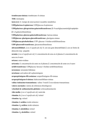 70
tromboxano-sintasa: tromboxano-A-sintasa
TSH: tirotropina
turn-over: 1. tiempo de renovación2. recambio metabólico
UDPgalactosa-4-epimerasa: UDPglucosa-4-epimerasa
UDPgalactosa–glicoproteína-galactosiltransferasa: β-N-acetilglucosaminilglicopéptido-
β-1,4-galactosiltransferasa
UDPgalactosa–glucosa-galactosiltransferasa: lactosa-sintasa
UDPglucosa–glucógeno-glucosiltransferasa: glucógeno-sintasa
UDPglucosa-pirofosforilasa: UTP–glucosa-1-fosfato-uridililtransferasa
UDP-glucuronil-transferasa: glucuronosiltransferasa
ultrasensibilidad: [con el significado de] 1. con una gran detectabilidad 2. con un límite de
detección muy pequeño
uremia: [con el significado de] 1. concentración de urea en el plasma 2. concentración de
urea en el suero
uricasa: urato-oxidasa
uricemia: 1. concentración de urato en el plasma 2. concentración de urato en el suero
uridil-transferasa: UDPglucosa–hexosa-1-fosfato-uridililtransferasa
urocanasa: urocanato-hidratasa
urocinasa: activadora del u-plasminógeno
uroporpirinógeno-III-cosintasa: uroporfirinógeno-III-sintasa
uroporpirinógeno-I-sintasa: hidroximetilbilano-sintasa
valina–isoleucina-transaminasa: valina–3-metil-2-oxovalerato-transaminasa
valores normales: valores de referencia (fisiológicos)
velocidad de sedimentación globular: eritrosedimentación
vida media: [con el significado de] semivida
vitamina A: [con el significado de] retinol
vitamina A1: retinol
vitamina A acídica: ácido retinoico
vitamina A1
acídica: ácido retinoico
vitamina A alcohólica: retinol
vitamina A1
alcohólica: retinol
 