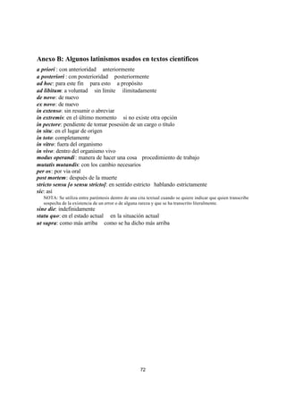 72
Anexo B: Algunos latinismos usados en textos científicos
a priori : con anterioridad  anteriormente
a posteriori : con posterioridad  posteriormente
ad hoc: para este fin  para esto  a propósito
ad libitum: a voluntad  sin límite  ilimitadamente
de novo: de nuevo
ex novo: de nuevo
in extenso: sin resumir o abreviar
in extremis: en el último momento  si no existe otra opción
in pectore: pendiente de tomar posesión de un cargo o título
in situ: en el lugar de origen
in toto: completamente
in vitro: fuera del organismo
in vivo: dentro del organismo vivo
modus operandi: manera de hacer una cosa procedimiento de trabajo
mutatis mutandis: con los cambio necesarios
per os: por via oral
post mortem: después de la muerte
stricto sensu [o sensu stricto]: en sentido estrictohablando estrictamente
sic: así
NOTA: Se utiliza entre paréntesis dentro de una cita textual cuando se quiere indicar que quien transcribe
sospecha de la existencia de un error o de alguna rareza y que se ha transcrito literalmente.
sine die: indefinidamente
statu quo: en el estado actual  en la situación actual
ut supra: como más arriba  como se ha dicho más arriba
 