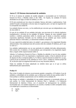73
Anexo C: El Sistema internacional de unidades
El SI es el sistema de unidades de medida adoptado y recomendado por la Conferencia
General de Pesos y Medidas desde el año 1960. En España, las unidades SI fueron
declaradas de uso legal, en todos los ámbitos, en 1967.
El SI está constituido por tres clases de unidades: básicas, derivadas y suplementarias. Cada
unidad SI puede corresponder a diversos tipos de magnitud, pero a un tipo de magnitud sólo
le corresponde una unidad SI.
Las unidades básicas son siete, y se ha establecido por convenio que son independientes unas
de otras (tabla 1).
El resto de las unidades SI son unidades derivadas, que provienen de la relación algebraica
(multiplicación o división) de las unidades SI básicas. Algunas de estas unidades tienen
nombres y símbolos particulares (tabla 2), mientras que la demás se describen mediante
expresiones algebraicas formadas con los símbolos de las unidades que tienen nombre
particular (básicas o derivadas), y se denominan unidades compuestas.
Un caso especial de unidad derivada es la unidad 1, que pertenece a las magnitudes llamadas
adimensionales. Esta unidad proviene del cociente entre dos unidades SI idénticas, por lo que
su valor es 1.
Las unidades suplementarias son un caso particular de unidades derivadas adimensionales.
Sólo existen dos: el radiante y el estereoradiante, que corresponden a las magnitudes ángulo
llano y ángulo sólido respectivamente (tabla 3).
Además, la Conferencia General de Pesos y Medidas ha admitido el uso de otras unidades
que, sin pertenecer al SI, son importantes y ampliamente usadas, si bien la admisión del uso
de algunas de ellas es temporal (tablas 4 y 5). Merece especial atención la unidad litro ya que,
a pesar de que no pertenece al SI, substituye al metro cúbico, unidad de volumen propia del
SI, en diversos tipos de magnitud derivados de uso muy frecuente (tabla 6).
Todas las unidades SI tienen adjudicado un símbolo único que es el que se utiliza
habitualmente para representarlas.
Prefijos SI
Para evitar el empleo de números excesivamente grandes o pequeños, el SI admite el uso de
múltiplos y submúltiplos de las unidades, que se indican por medio de unos prefijos (tabla 7).
Estos prefijos se utilizan conjuntamente con los símbolos de las unidades SI.
Para formar un múltiplo o submúltiplo de una unidad compuesta se recomienda utilizar un
solo prefijo. La Unión Internacional de Química Pura y Aplicada y la Federación
Internacional de Química Clínica, con el propósito de homogeneizar las unidades,
recomiendan que, si la unidad compuesta es un cociente, el prefijo no debe acompañar nunca
a la unidad que se encuentra en el denominador:
L mg/mL
J mg/L
 