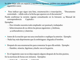 Se debe dejar sólo un espacio y escribir la siguiente palabra con minúscula en los
siguientes casos:
 Para indicar que sigue una lista, enumeración o trascripción. “Documento
controlado – válido solo a la fecha que aparece en el documento””
Puede confirmar la versión vigente consultando en la Intranet. 14 Manual de
correspondencia Capítulo 1
Ejemplos:
- Dos virtudes necesita todo empleado: ser puntual y trabajador.
- Seleccionamos de su oferta las piezas siguientes: 3 bobinas,
4 carburadores y 5 baterías.
 Antes de la oración que sea una conclusión o explique la anterior. Ejemplo:
- Nada hay más deprimente que la embriaguez: degrada al hombre.
 Después de una enumeración para comentar lo que ella señala. Ejemplo:
- Hambre, miseria, lágrimas y duelo: eso es la guerra.
 En el siguiente caso no se deja espacio alguno después de los dos puntos.
En la escritura de horas con minutos. Ejemplos:
 