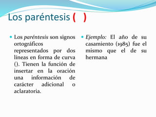 Los paréntesis ( )
 Los paréntesis son signos
ortográficos
representados por dos
líneas en forma de curva
(). Tienen la función de
insertar en la oración
una información de
carácter adicional o
aclaratoria.
 Ejemplo: El año de su
casamiento (1985) fue el
mismo que el de su
hermana
 